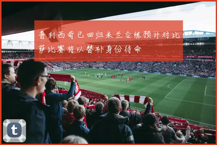 普利西奇已回归米兰合练预计对比萨比赛将以替补身份待命