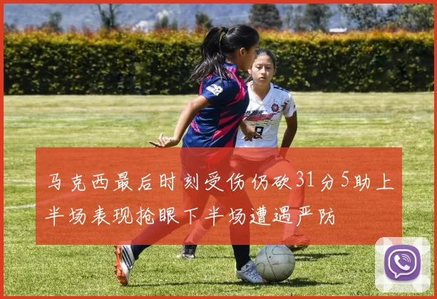马克西最后时刻受伤仍砍31分5助上半场表现抢眼下半场遭遇严防