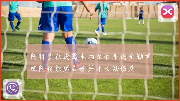 阿特金森透露米切尔和韦德全勤训练阿伦缺席合练并非长期伤病