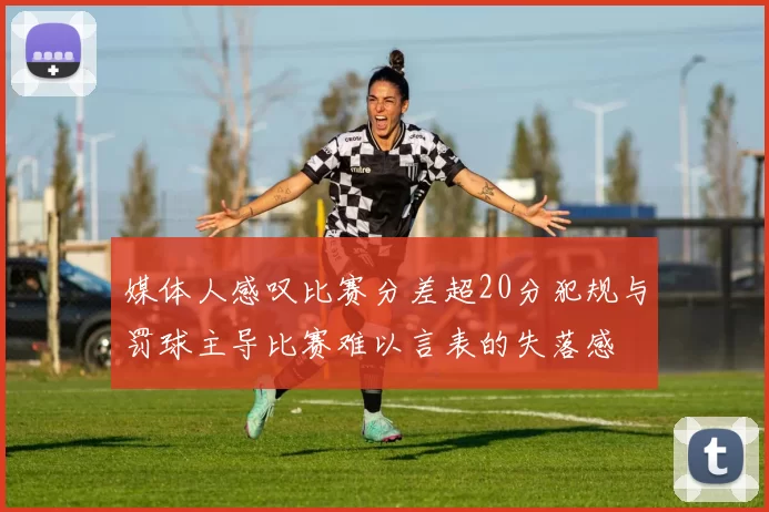 媒体人感叹比赛分差超20分犯规与罚球主导比赛难以言表的失落感