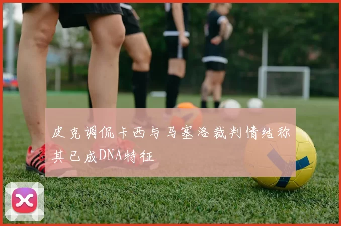 皮克调侃卡西与马塞洛裁判情结称其已成DNA特征