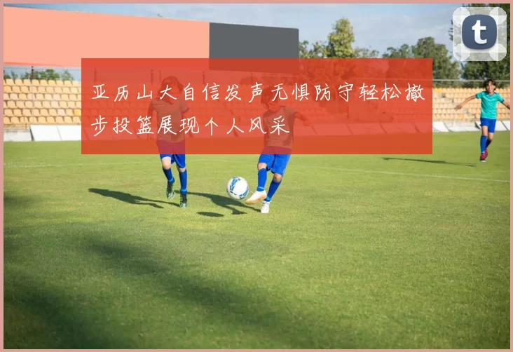 亚历山大自信发声无惧防守轻松撤步投篮展现个人风采