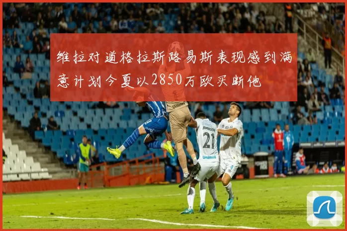 维拉对道格拉斯路易斯表现感到满意计划今夏以2850万欧买断他