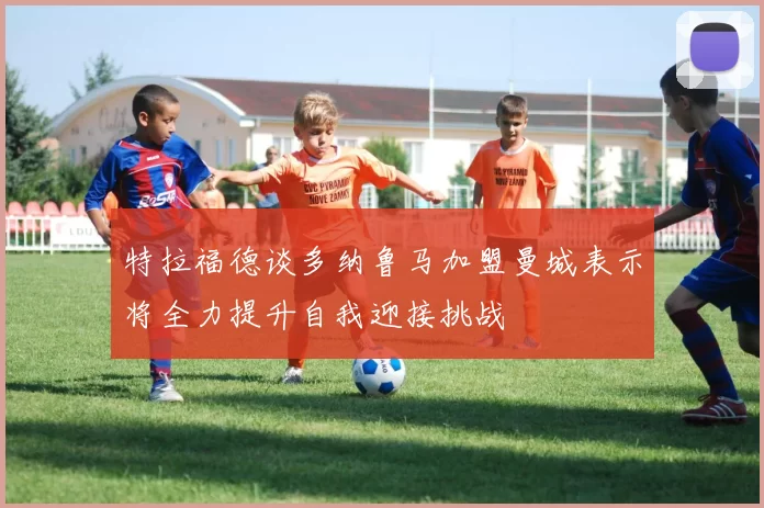 特拉福德谈多纳鲁马加盟曼城表示将全力提升自我迎接挑战