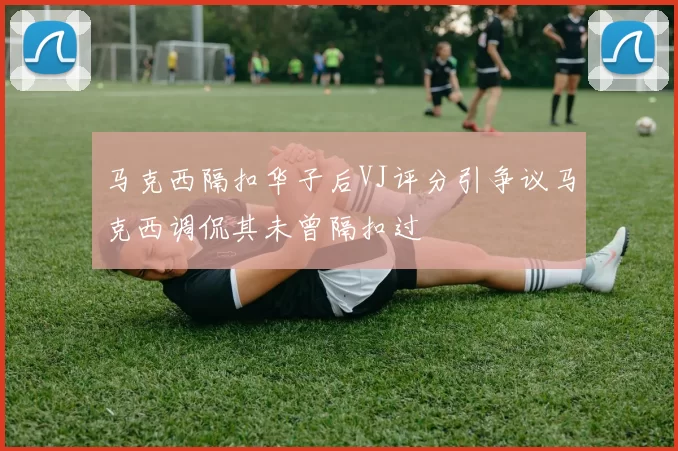马克西隔扣华子后VJ评分引争议马克西调侃其未曾隔扣过