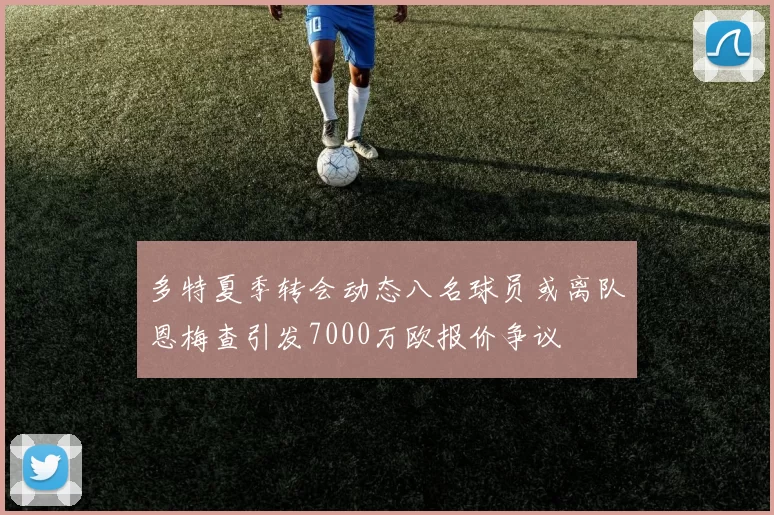 多特夏季转会动态八名球员或离队恩梅查引发7000万欧报价争议