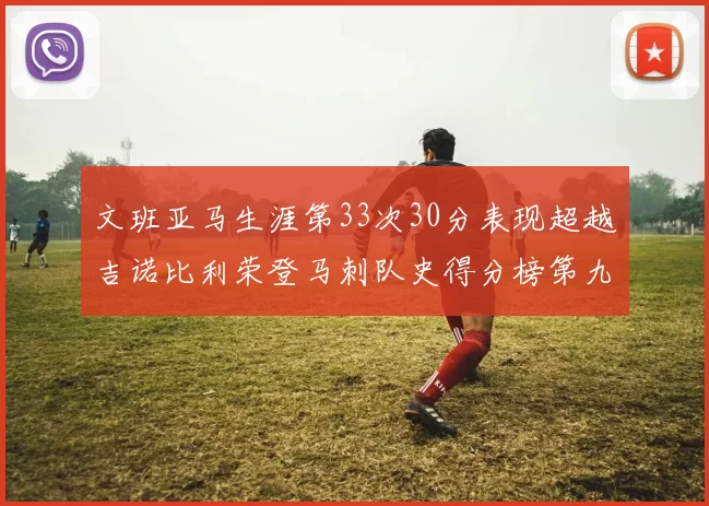 文班亚马生涯第33次30分表现超越吉诺比利荣登马刺队史得分榜第九位
